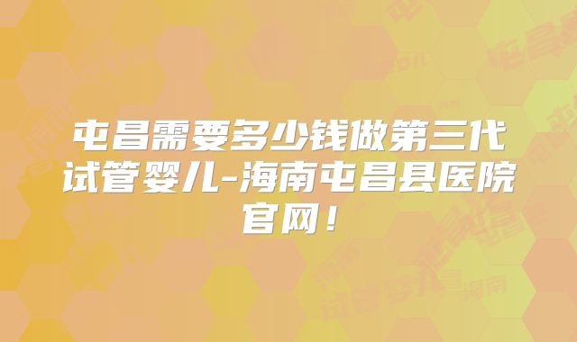 屯昌需要多少钱做第三代试管婴儿-海南屯昌县医院官网!