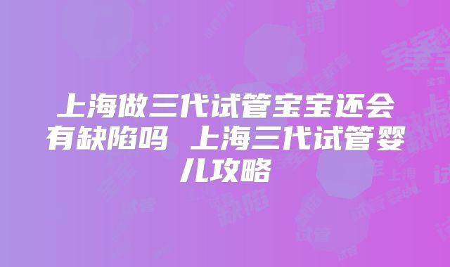上海做三代试管宝宝还会有缺陷吗 上海三代试管婴儿攻略