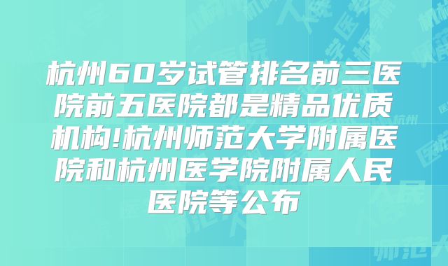 杭州60岁试管排名前三医院前五医院都是精品优质机构!杭州师范大学附属医院和杭州医学院附属人民医院等公布