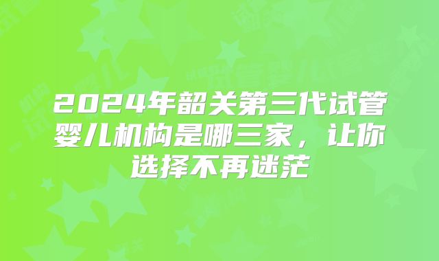 2024年韶关第三代试管婴儿机构是哪三家，让你选择不再迷茫