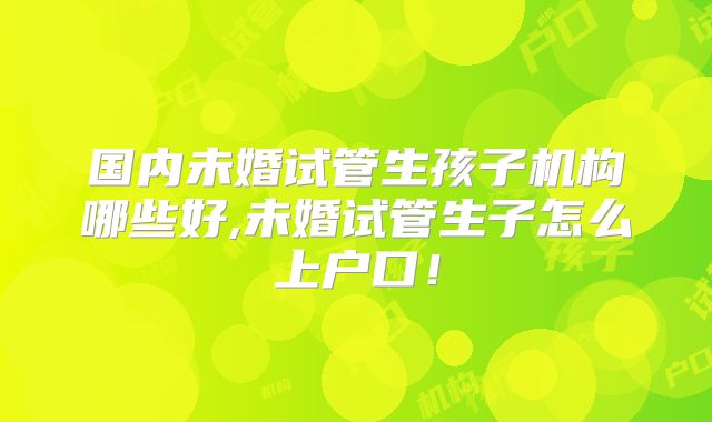 国内未婚试管生孩子机构哪些好,未婚试管生子怎么上户口！