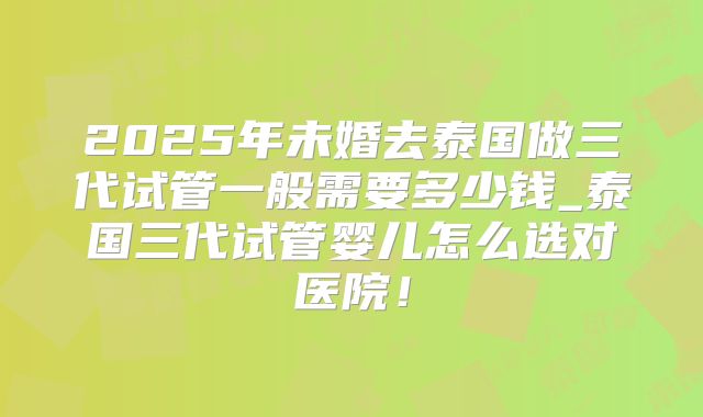 2025年未婚去泰国做三代试管一般需要多少钱_泰国三代试管婴儿怎么选对医院！