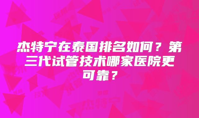 杰特宁在泰国排名如何？第三代试管技术哪家医院更可靠？