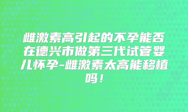 雌激素高引起的不孕能否在德兴市做第三代试管婴儿怀孕-雌激素太高能移植吗！