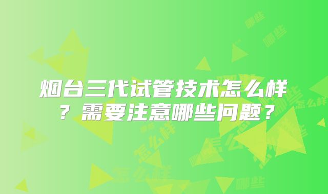 烟台三代试管技术怎么样？需要注意哪些问题？