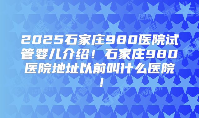 2025石家庄980医院试管婴儿介绍！石家庄980医院地址以前叫什么医院！