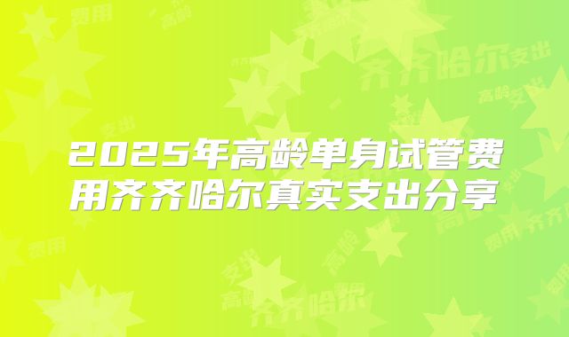 2025年高龄单身试管费用齐齐哈尔真实支出分享