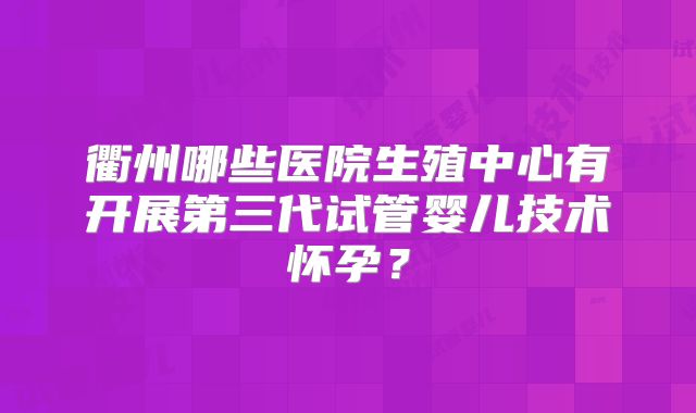 衢州哪些医院生殖中心有开展第三代试管婴儿技术怀孕?