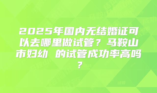 2025年国内无结婚证可以去哪里做试管？马鞍山市妇幼 的试管成功率高吗？