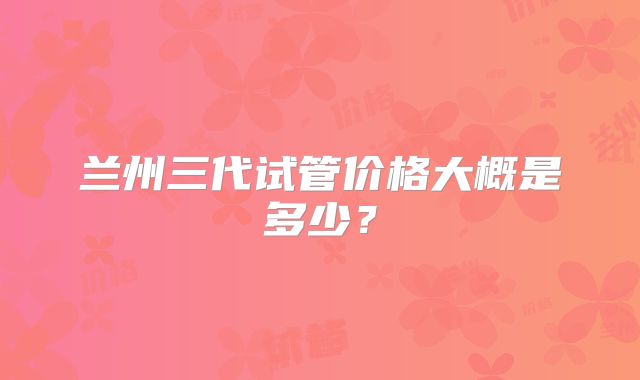 兰州三代试管价格大概是多少?