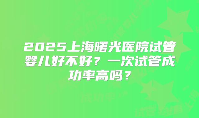 2025上海曙光医院试管婴儿好不好?一次试管成功率高吗?