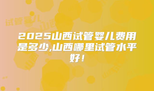2025山西试管婴儿费用是多少,山西哪里试管水平好!