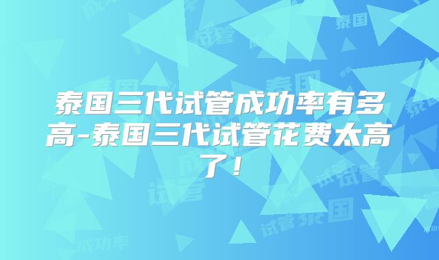 泰国三代试管成功率有多高-泰国三代试管花费太高了！