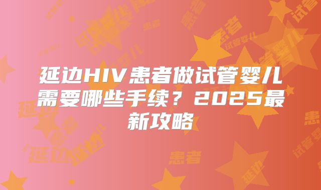 延边HIV患者做试管婴儿需要哪些手续？2025最新攻略
