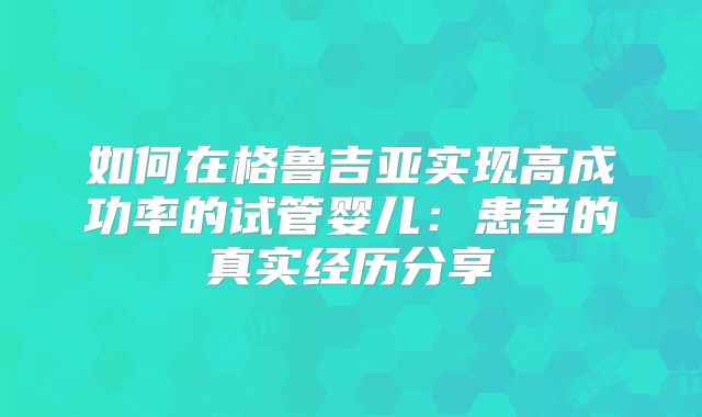 如何在格鲁吉亚实现高成功率的试管婴儿：患者的真实经历分享