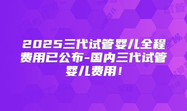 2025三代试管婴儿全程费用已公布-国内三代试管婴儿费用！