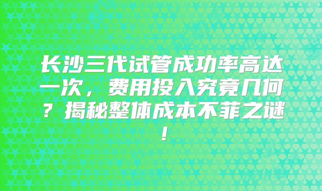 长沙三代试管成功率高达一次,费用投入究竟几何?揭秘整体成本不菲之谜!