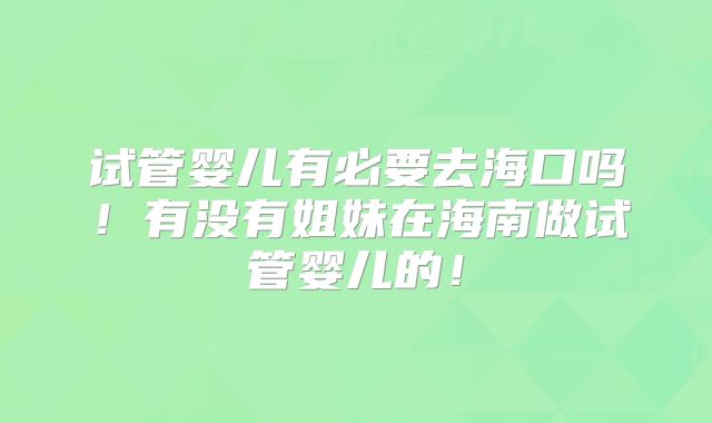 试管婴儿有必要去海口吗！有没有姐妹在海南做试管婴儿的！