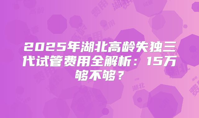 2025年湖北高龄失独三代试管费用全解析：15万够不够？