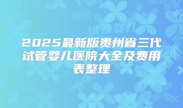 2025最新版贵州省三代试管婴儿医院大全及费用表整理