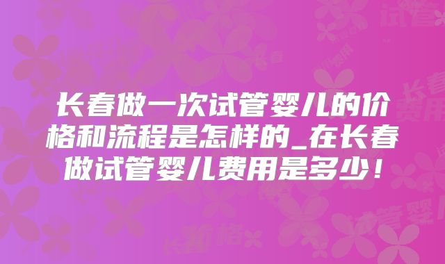 长春做一次试管婴儿的价格和流程是怎样的_在长春做试管婴儿费用是多少！