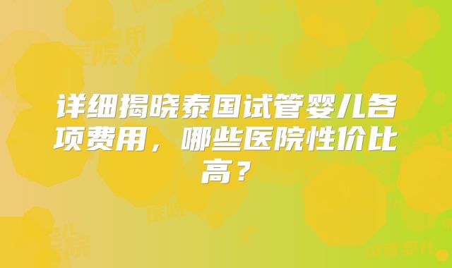 详细揭晓泰国试管婴儿各项费用，哪些医院性价比高？