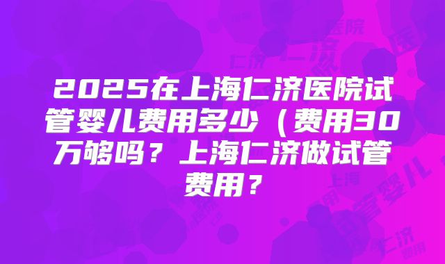 2025在上海仁济医院试管婴儿费用多少(费用30万够吗?上海仁济做试管费用?