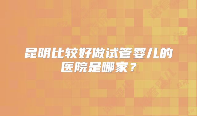 昆明比较好做试管婴儿的医院是哪家？