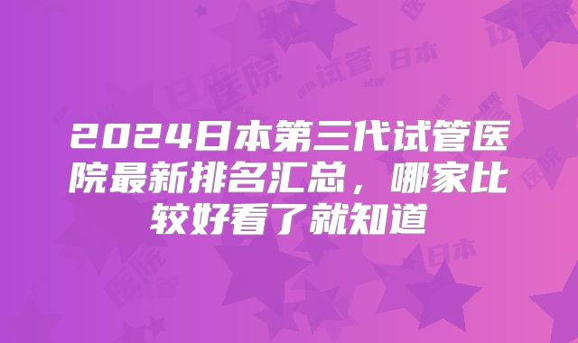 2024日本第三代试管医院最新排名汇总,哪家比较好看了就知道