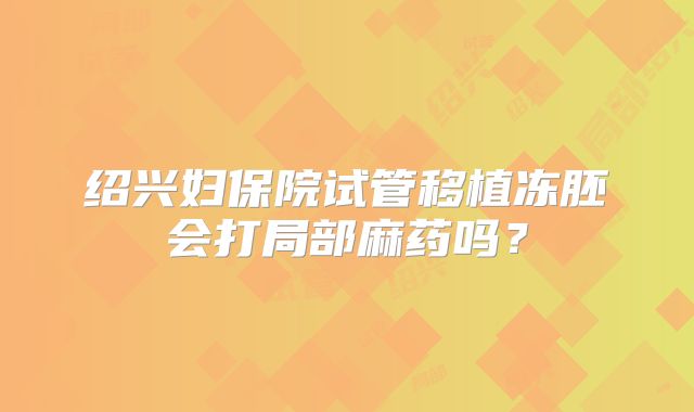 绍兴妇保院试管移植冻胚会打局部麻药吗?