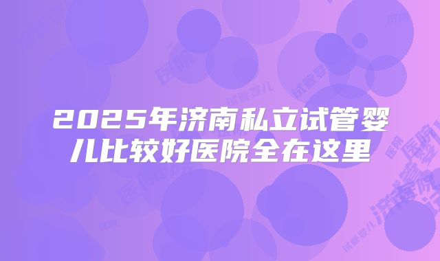 2025年济南私立试管婴儿比较好医院全在这里