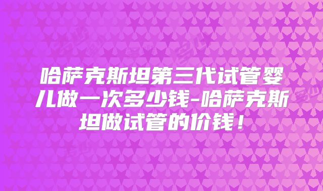 哈萨克斯坦第三代试管婴儿做一次多少钱-哈萨克斯坦做试管的价钱！