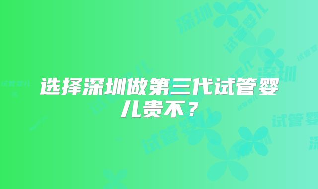 选择深圳做第三代试管婴儿贵不？