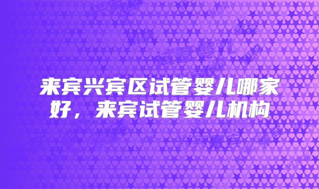 来宾兴宾区试管婴儿哪家好，来宾试管婴儿机构