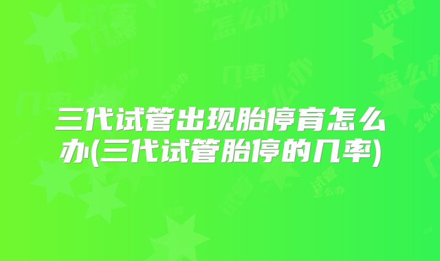 三代试管出现胎停育怎么办(三代试管胎停的几率)