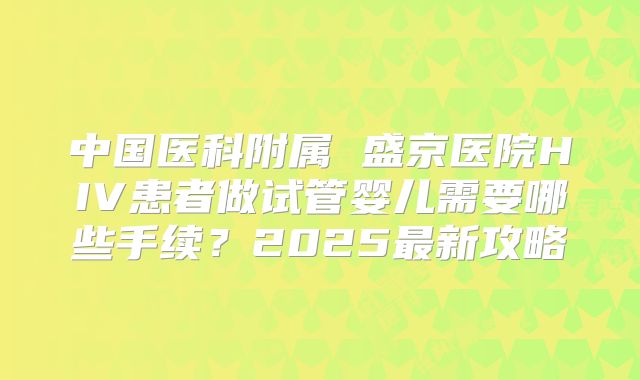 中国医科附属 盛京医院HIV患者做试管婴儿需要哪些手续?2025最新攻略