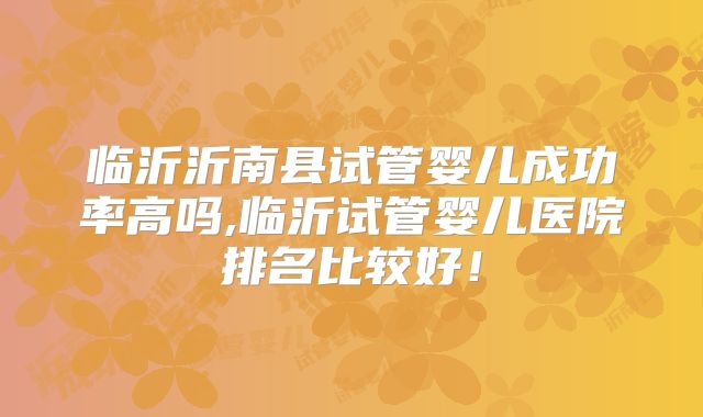 临沂沂南县试管婴儿成功率高吗,临沂试管婴儿医院排名比较好！