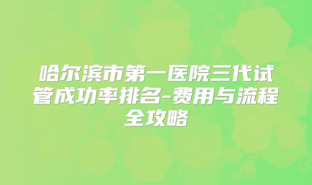 哈尔滨市第一医院三代试管成功率排名-费用与流程全攻略