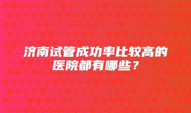 济南试管成功率比较高的医院都有哪些?