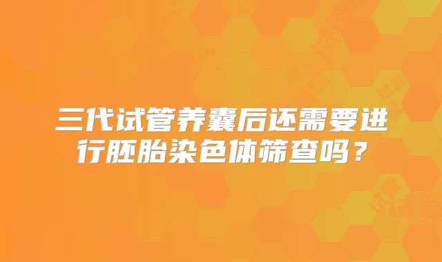三代试管养囊后还需要进行胚胎染色体筛查吗？