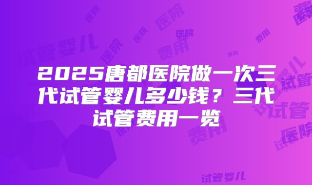 2025唐都医院做一次三代试管婴儿多少钱？三代试管费用一览