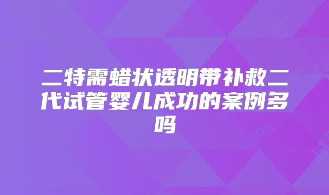 二特需蜡状透明带补救二代试管婴儿成功的案例多吗