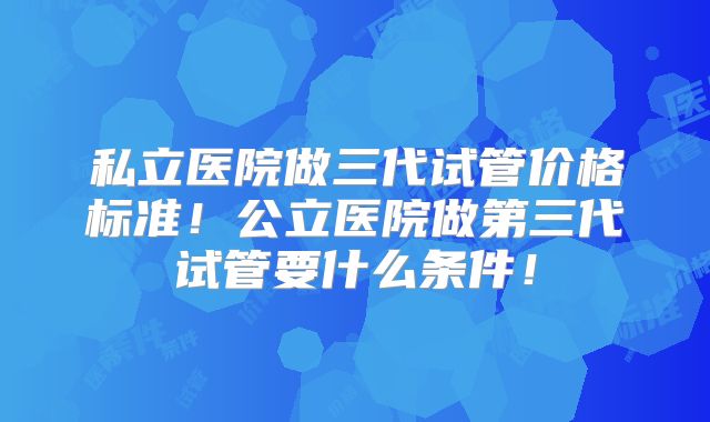 私立医院做三代试管价格标准！公立医院做第三代试管要什么条件！