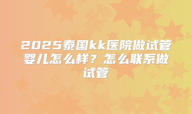 2025泰国kk医院做试管婴儿怎么样?怎么联系做试管