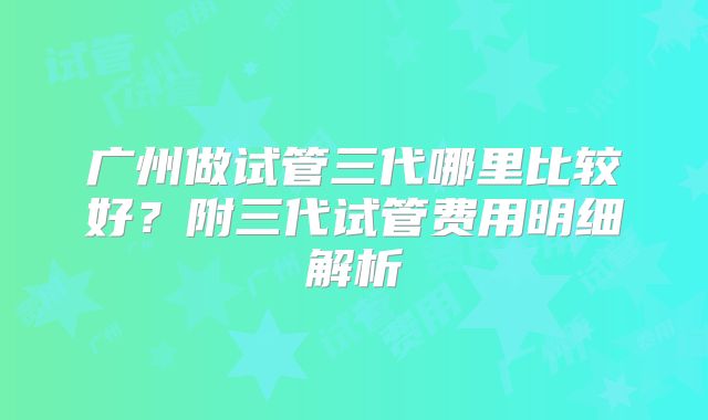广州做试管三代哪里比较好？附三代试管费用明细解析