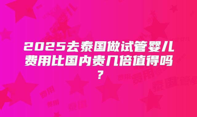 2025去泰国做试管婴儿费用比国内贵几倍值得吗?