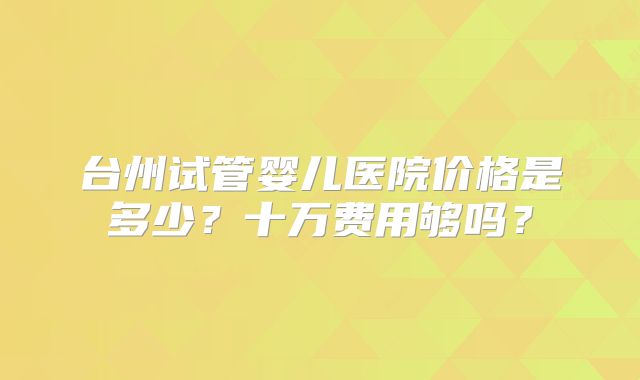 台州试管婴儿医院价格是多少？十万费用够吗？