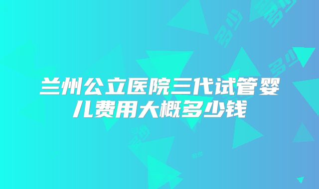 兰州公立医院三代试管婴儿费用大概多少钱