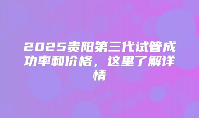 2025贵阳第三代试管成功率和价格，这里了解详情
