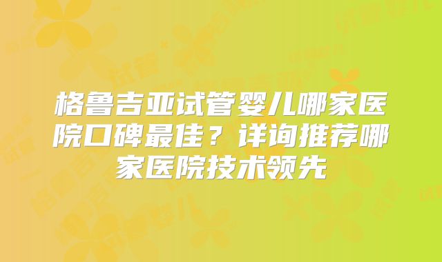 格鲁吉亚试管婴儿哪家医院口碑最佳？详询推荐哪家医院技术领先